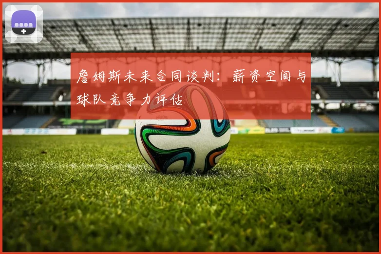詹姆斯未来合同谈判：薪资空间与球队竞争力评估