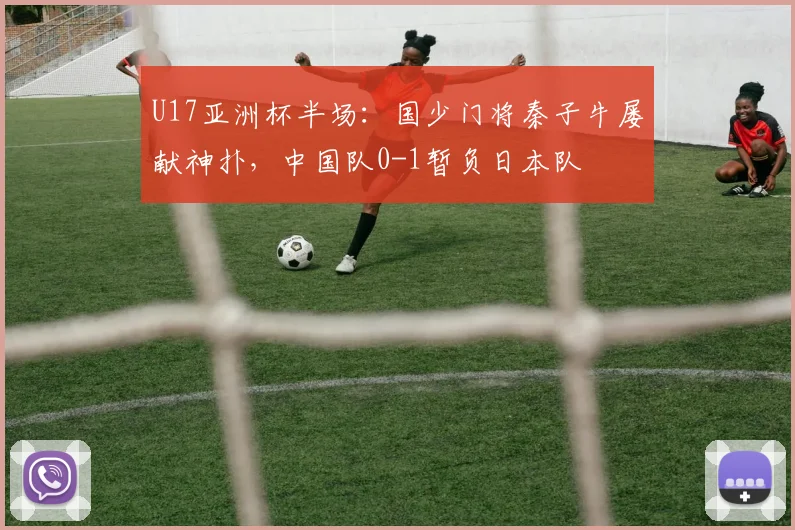 U17亚洲杯半场：国少门将秦子牛屡献神扑，中国队0-1暂负日本队