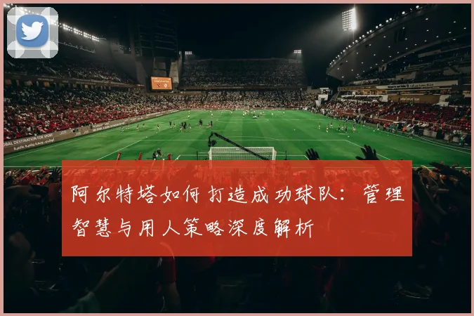 阿尔特塔如何打造成功球队：管理智慧与用人策略深度解析
