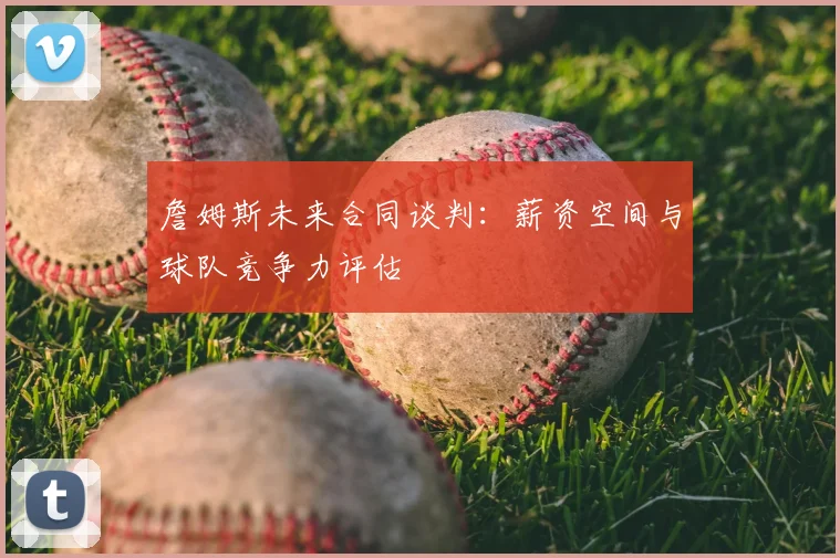 詹姆斯未来合同谈判：薪资空间与球队竞争力评估